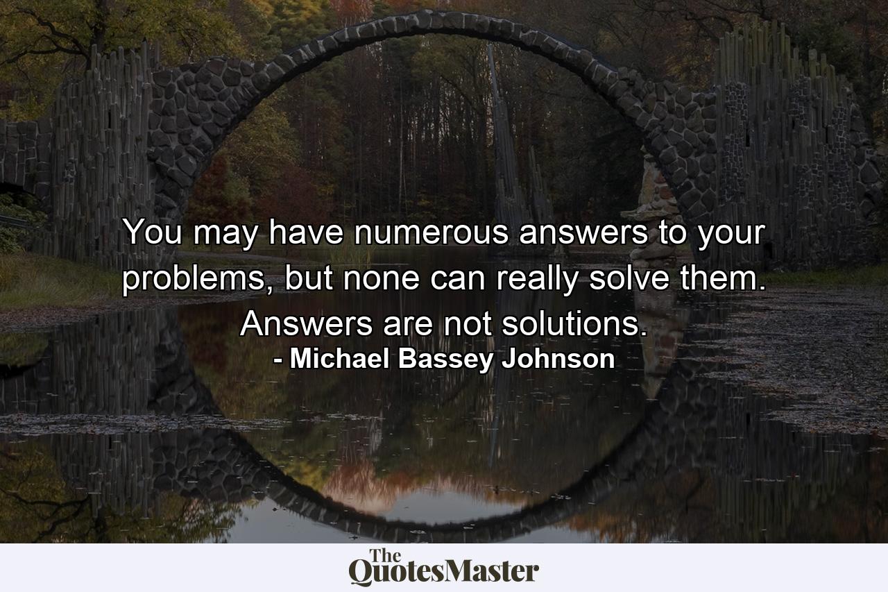 You may have numerous answers to your problems, but none can really solve them. Answers are not solutions. - Quote by Michael Bassey Johnson