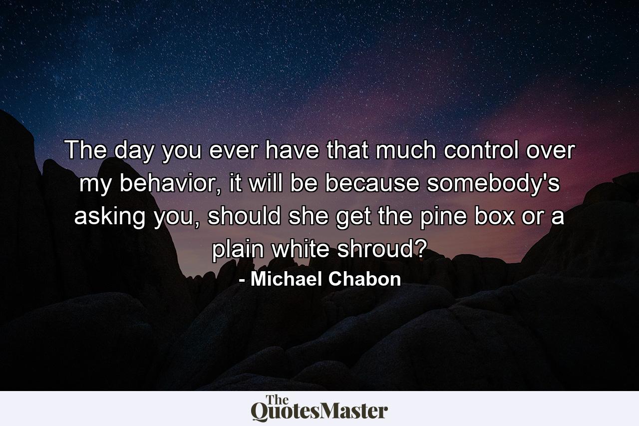 The day you ever have that much control over my behavior, it will be because somebody's asking you, should she get the pine box or a plain white shroud? - Quote by Michael Chabon