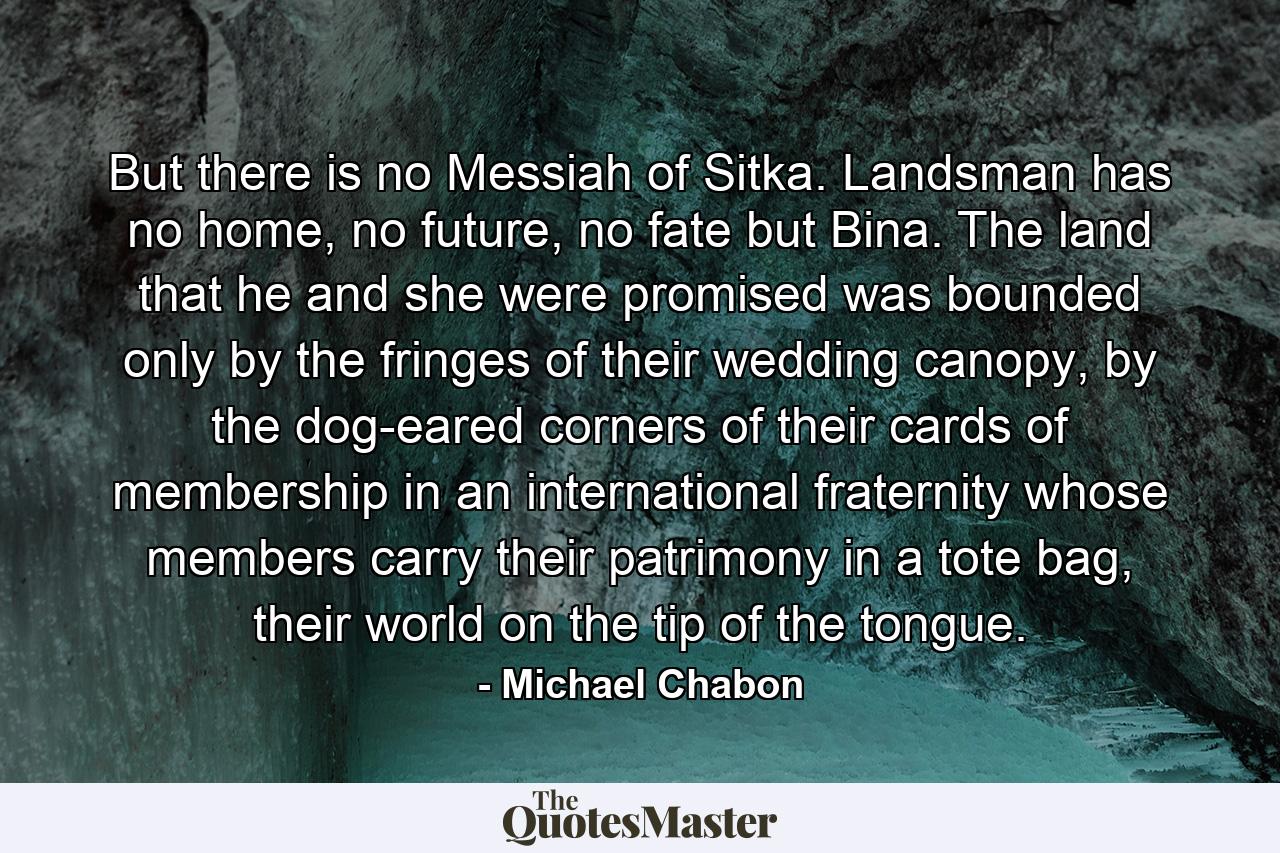 But there is no Messiah of Sitka. Landsman has no home, no future, no fate but Bina. The land that he and she were promised was bounded only by the fringes of their wedding canopy, by the dog-eared corners of their cards of membership in an international fraternity whose members carry their patrimony in a tote bag, their world on the tip of the tongue. - Quote by Michael Chabon