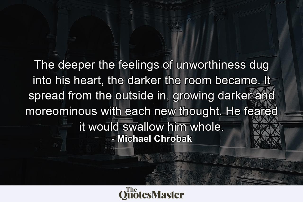 The deeper the feelings of unworthiness dug into his heart, the darker the room became. It spread from the outside in, growing darker and moreominous with each new thought. He feared it would swallow him whole. - Quote by Michael Chrobak