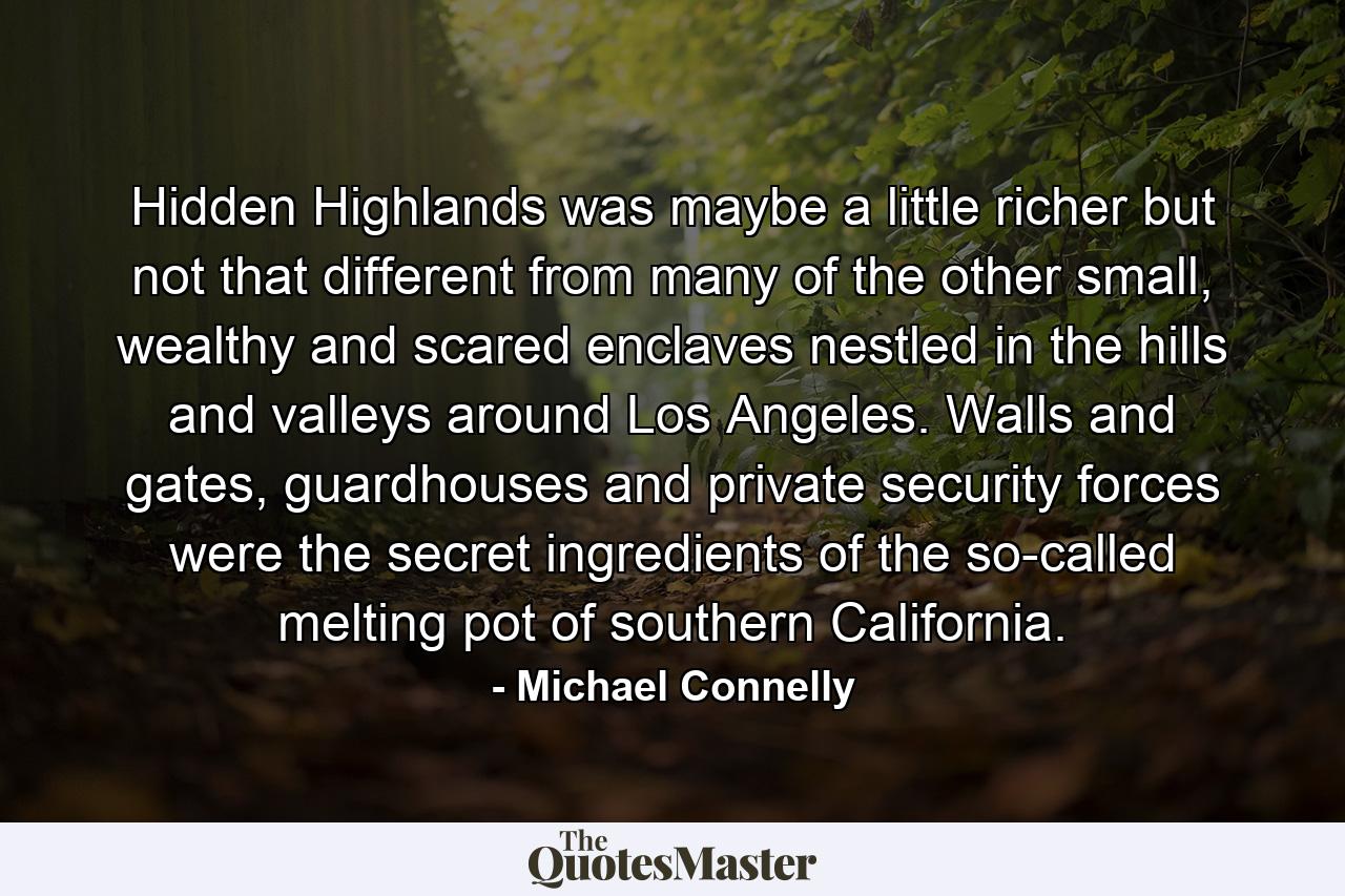 Hidden Highlands was maybe a little richer but not that different from many of the other small, wealthy and scared enclaves nestled in the hills and valleys around Los Angeles. Walls and gates, guardhouses and private security forces were the secret ingredients of the so-called melting pot of southern California. - Quote by Michael Connelly