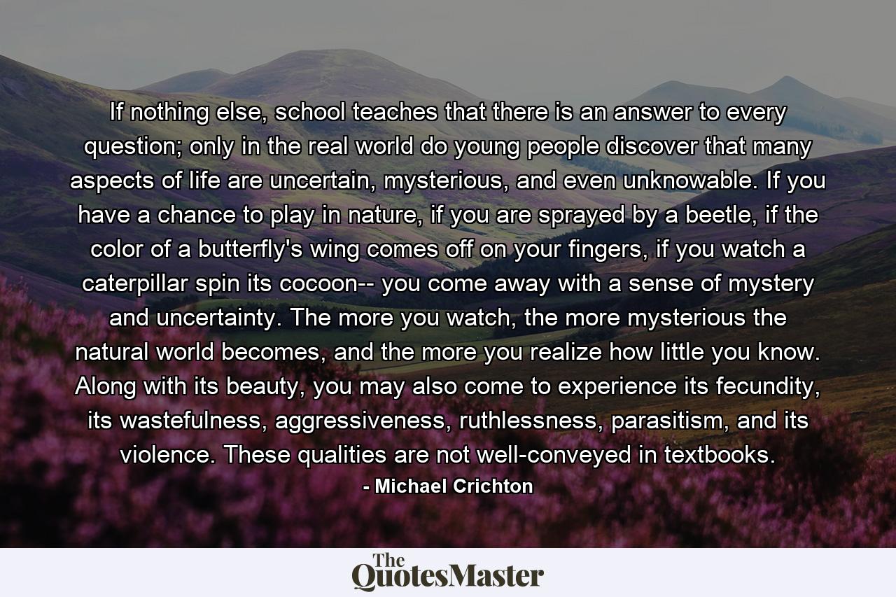 If nothing else, school teaches that there is an answer to every question; only in the real world do young people discover that many aspects of life are uncertain, mysterious, and even unknowable. If you have a chance to play in nature, if you are sprayed by a beetle, if the color of a butterfly's wing comes off on your fingers, if you watch a caterpillar spin its cocoon-- you come away with a sense of mystery and uncertainty. The more you watch, the more mysterious the natural world becomes, and the more you realize how little you know. Along with its beauty, you may also come to experience its fecundity, its wastefulness, aggressiveness, ruthlessness, parasitism, and its violence. These qualities are not well-conveyed in textbooks. - Quote by Michael Crichton