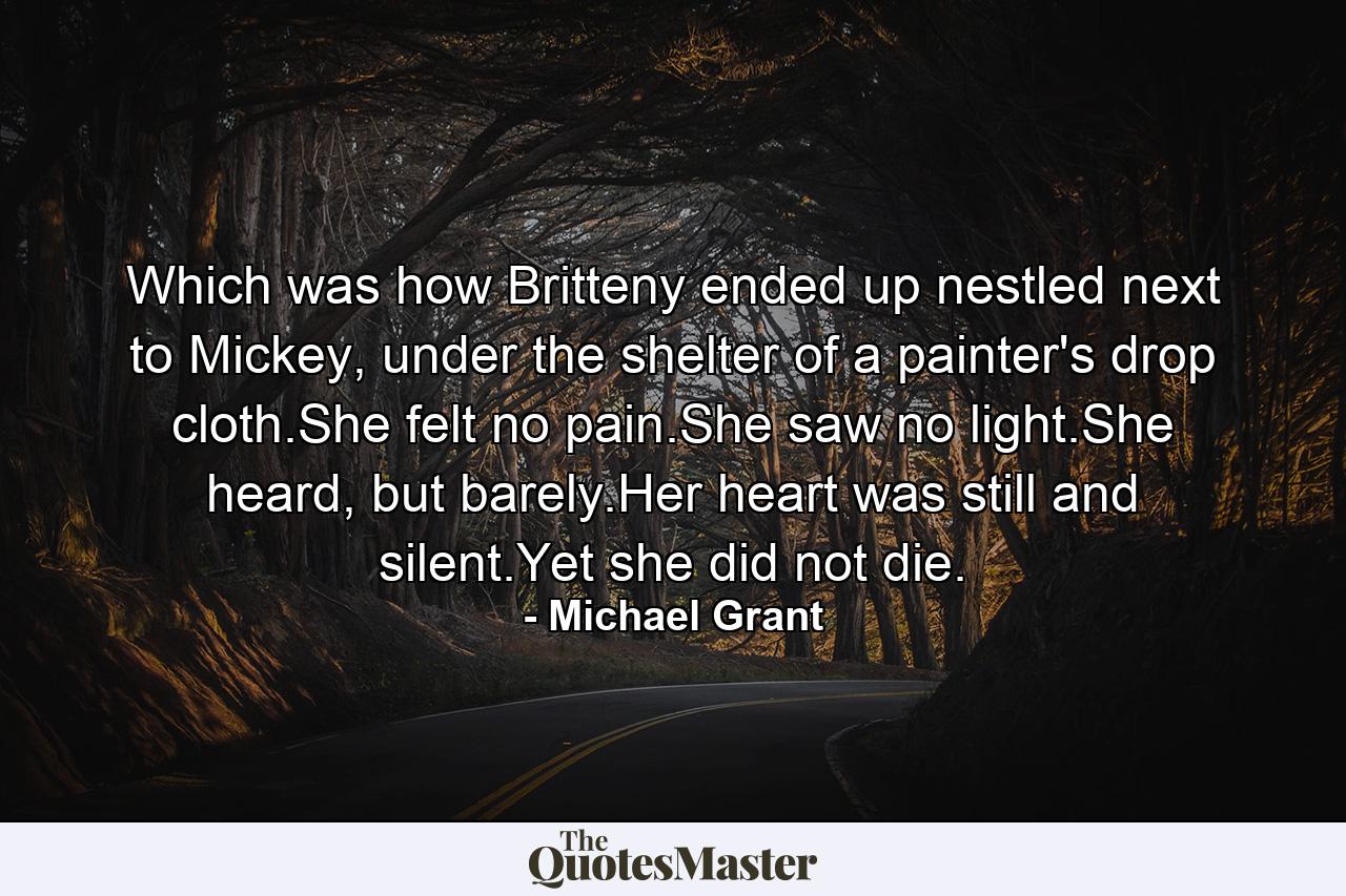 Which was how Britteny ended up nestled next to Mickey, under the shelter of a painter's drop cloth.She felt no pain.She saw no light.She heard, but barely.Her heart was still and silent.Yet she did not die. - Quote by Michael Grant