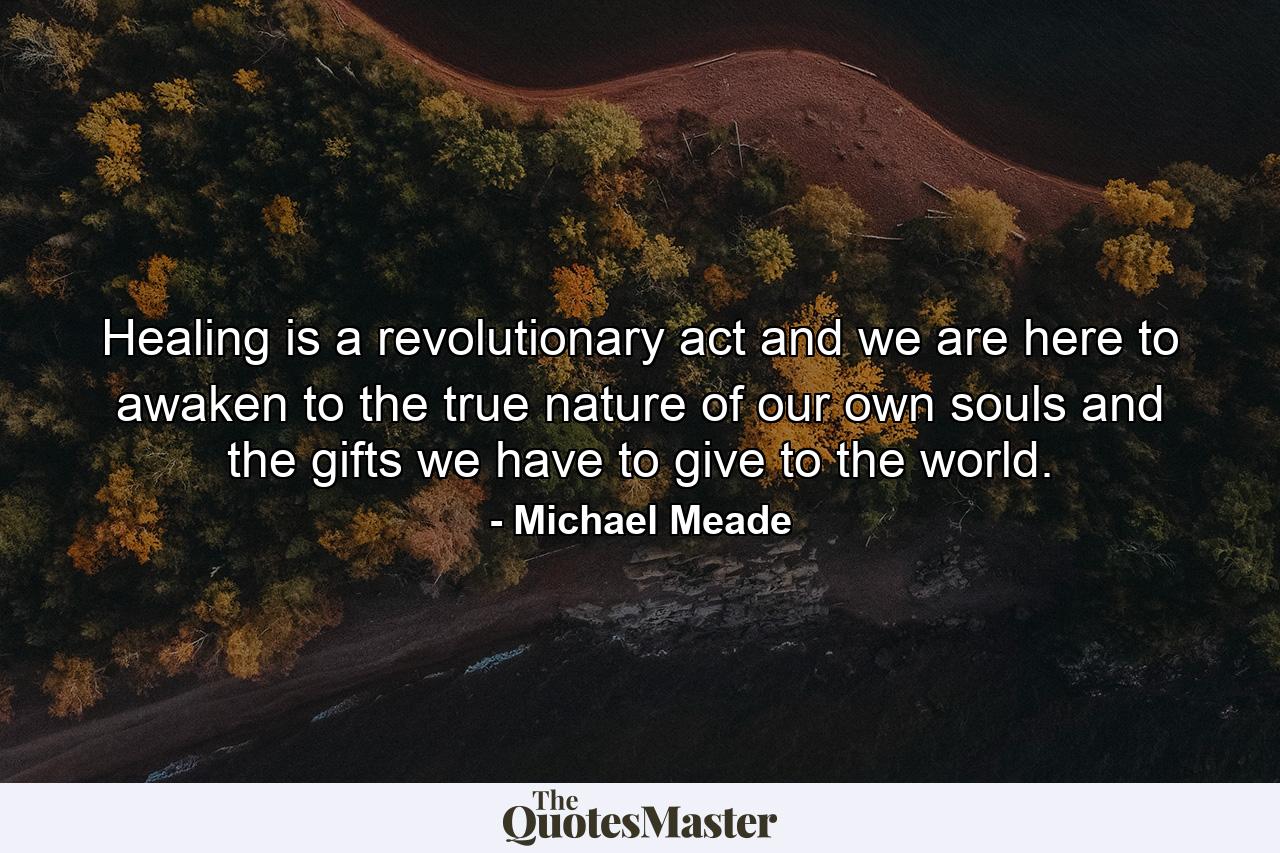 Healing is a revolutionary act and we are here to awaken to the true nature of our own souls and the gifts we have to give to the world. - Quote by Michael Meade