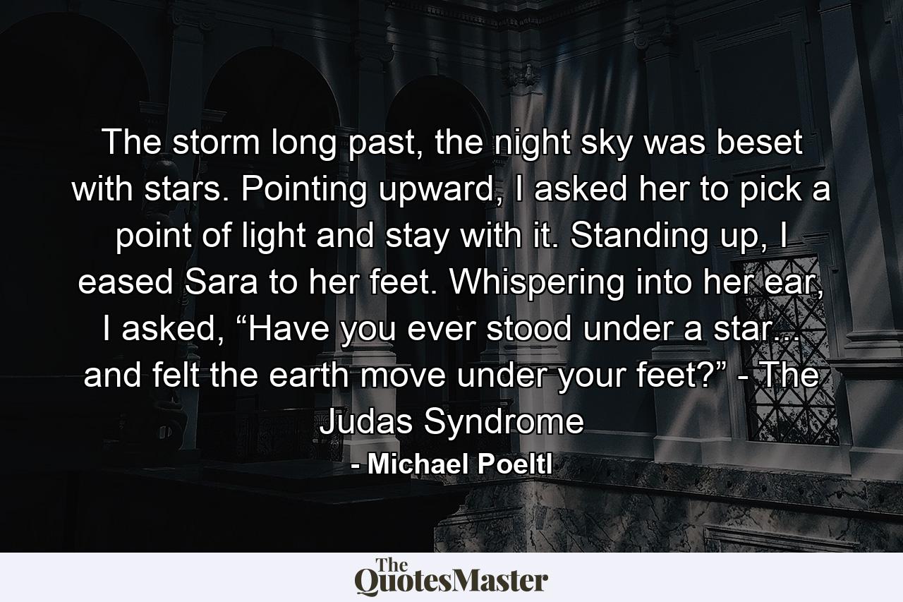 The storm long past, the night sky was beset with stars. Pointing upward, I asked her to pick a point of light and stay with it. Standing up, I eased Sara to her feet. Whispering into her ear, I asked, “Have you ever stood under a star... and felt the earth move under your feet?” - The Judas Syndrome - Quote by Michael Poeltl