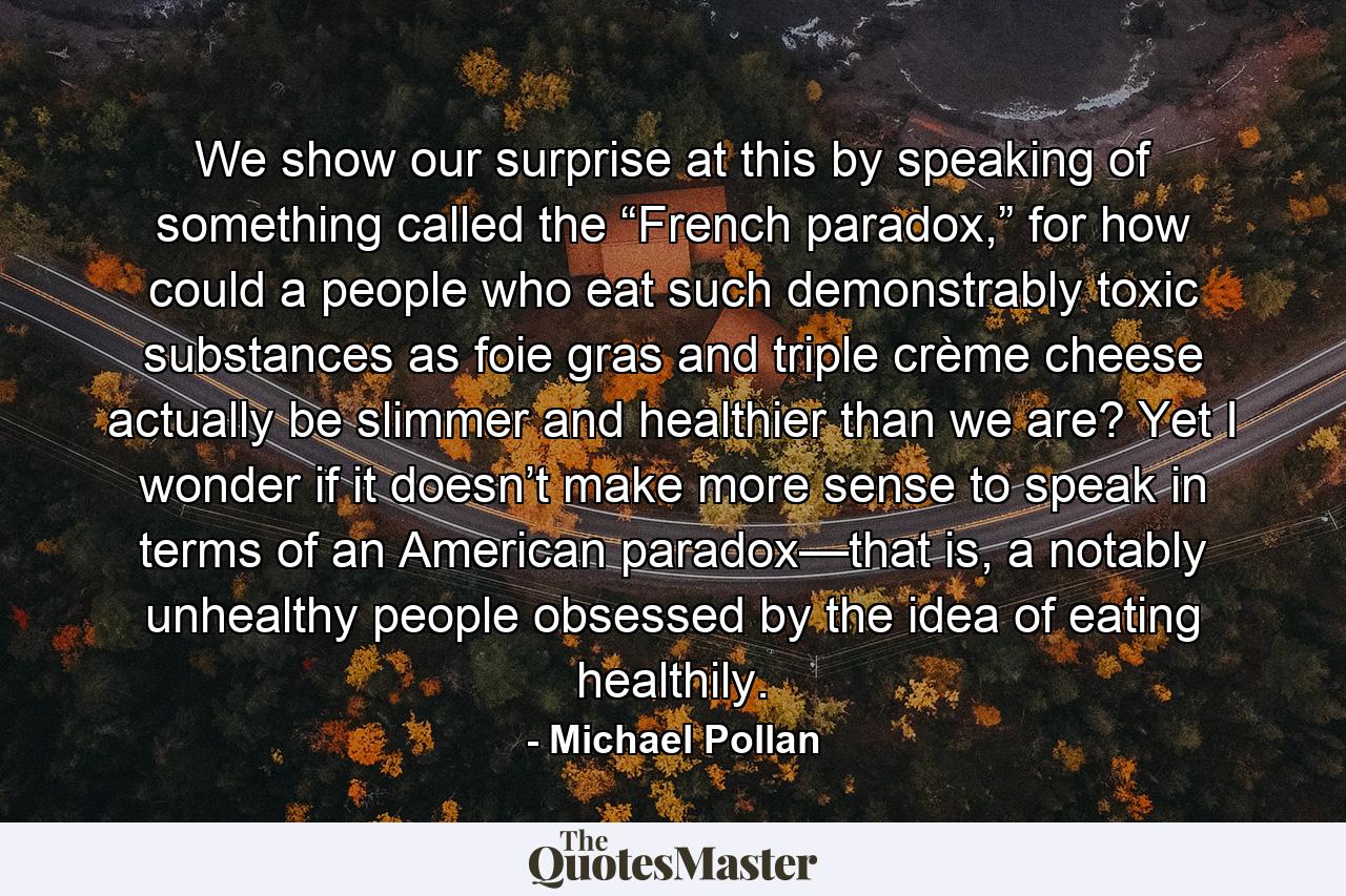 We show our surprise at this by speaking of something called the “French paradox,” for how could a people who eat such demonstrably toxic substances as foie gras and triple crème cheese actually be slimmer and healthier than we are? Yet I wonder if it doesn’t make more sense to speak in terms of an American paradox—that is, a notably unhealthy people obsessed by the idea of eating healthily. - Quote by Michael Pollan