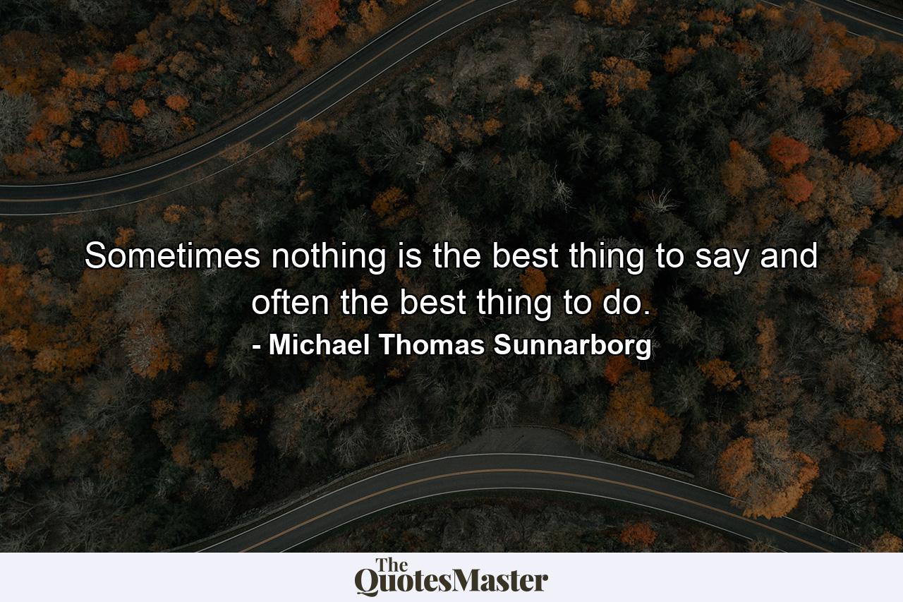 Sometimes nothing is the best thing to say and often the best thing to do. - Quote by Michael Thomas Sunnarborg