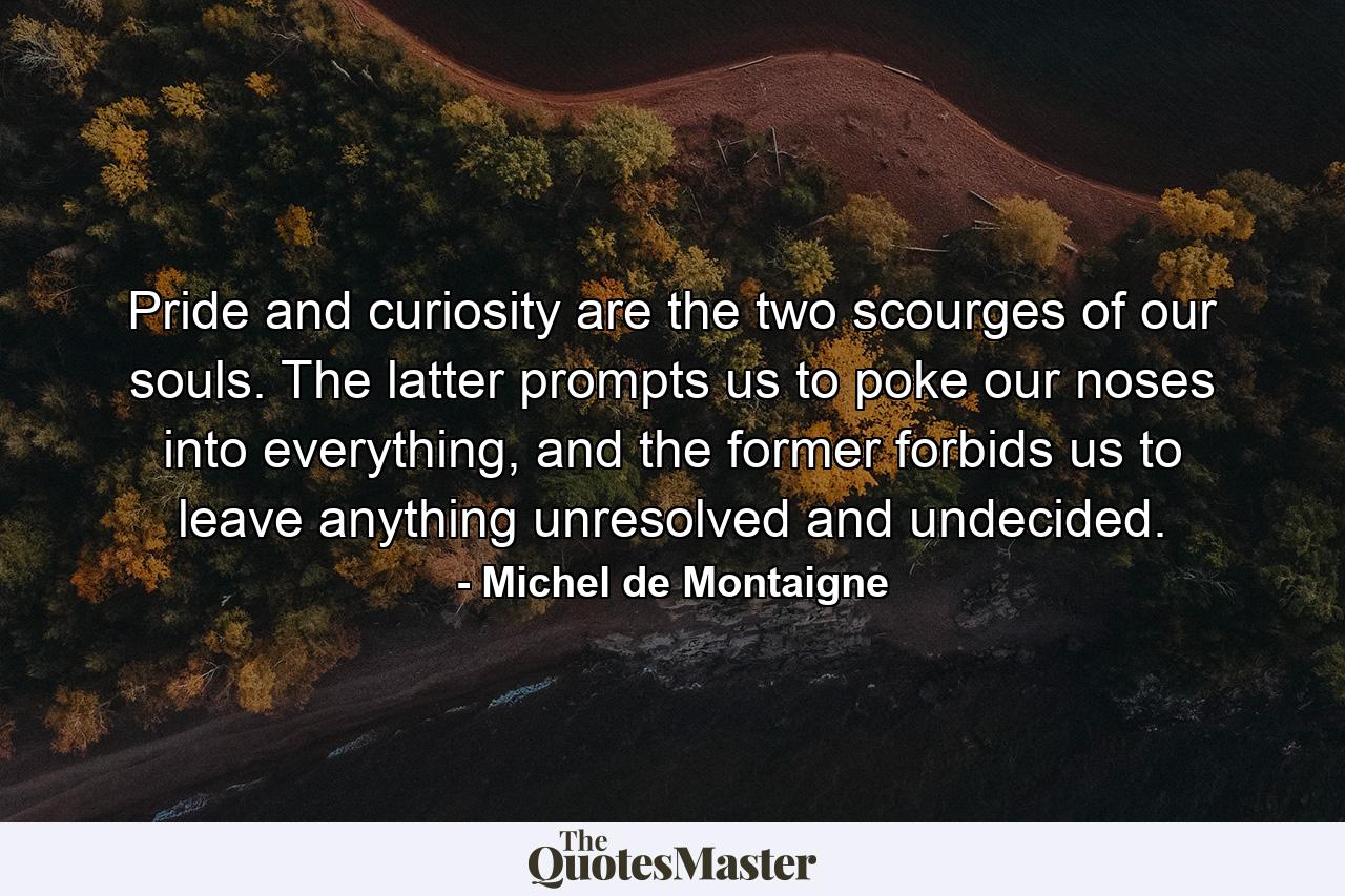 Pride and curiosity are the two scourges of our souls. The latter prompts us to poke our noses into everything, and the former forbids us to leave anything unresolved and undecided. - Quote by Michel de Montaigne