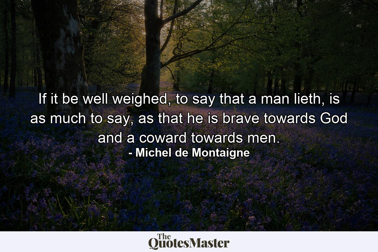 If it be well weighed, to say that a man lieth, is as much to say, as that he is brave towards God and a coward towards men. - Quote by Michel de Montaigne