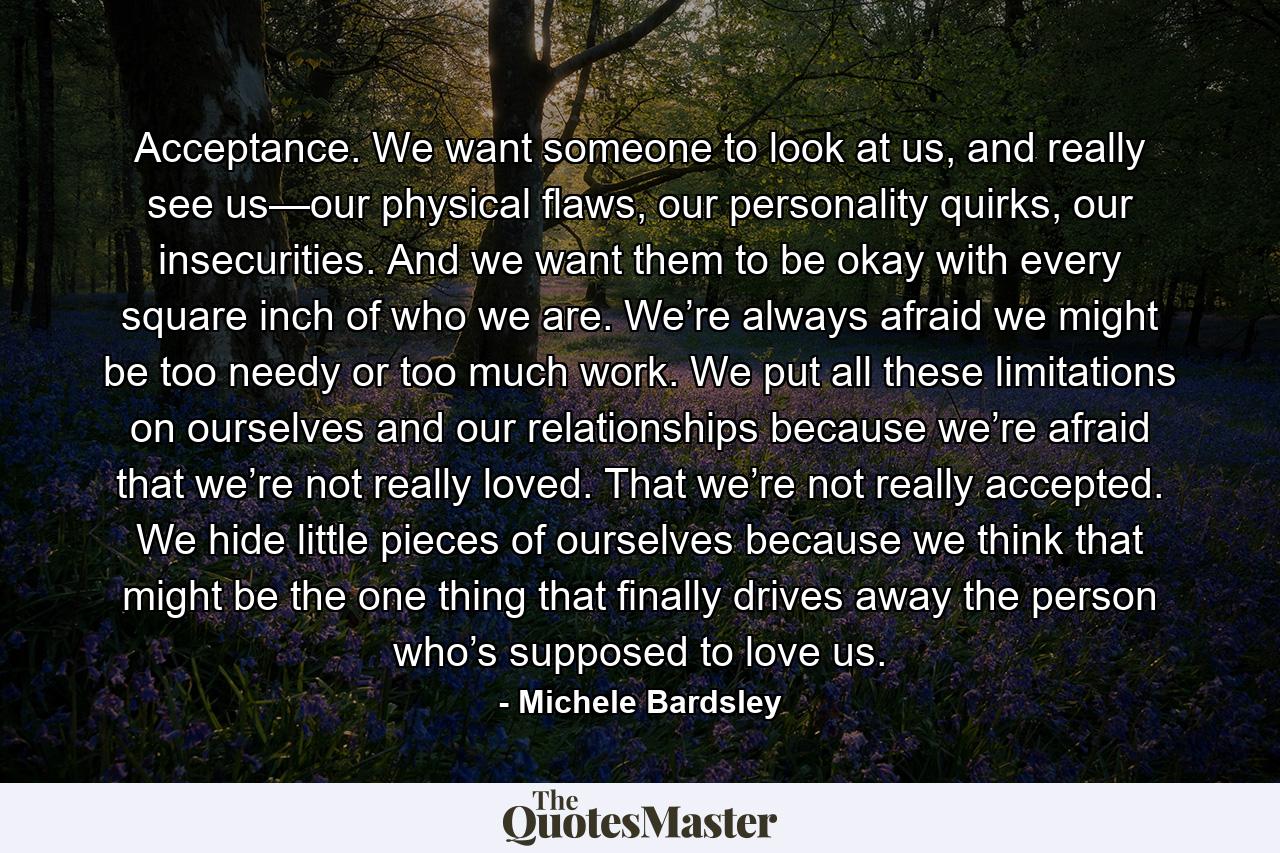 Acceptance. We want someone to look at us, and really see us—our physical flaws, our personality quirks, our insecurities. And we want them to be okay with every square inch of who we are. We’re always afraid we might be too needy or too much work. We put all these limitations on ourselves and our relationships because we’re afraid that we’re not really loved. That we’re not really accepted. We hide little pieces of ourselves because we think that might be the one thing that finally drives away the person who’s supposed to love us. - Quote by Michele Bardsley