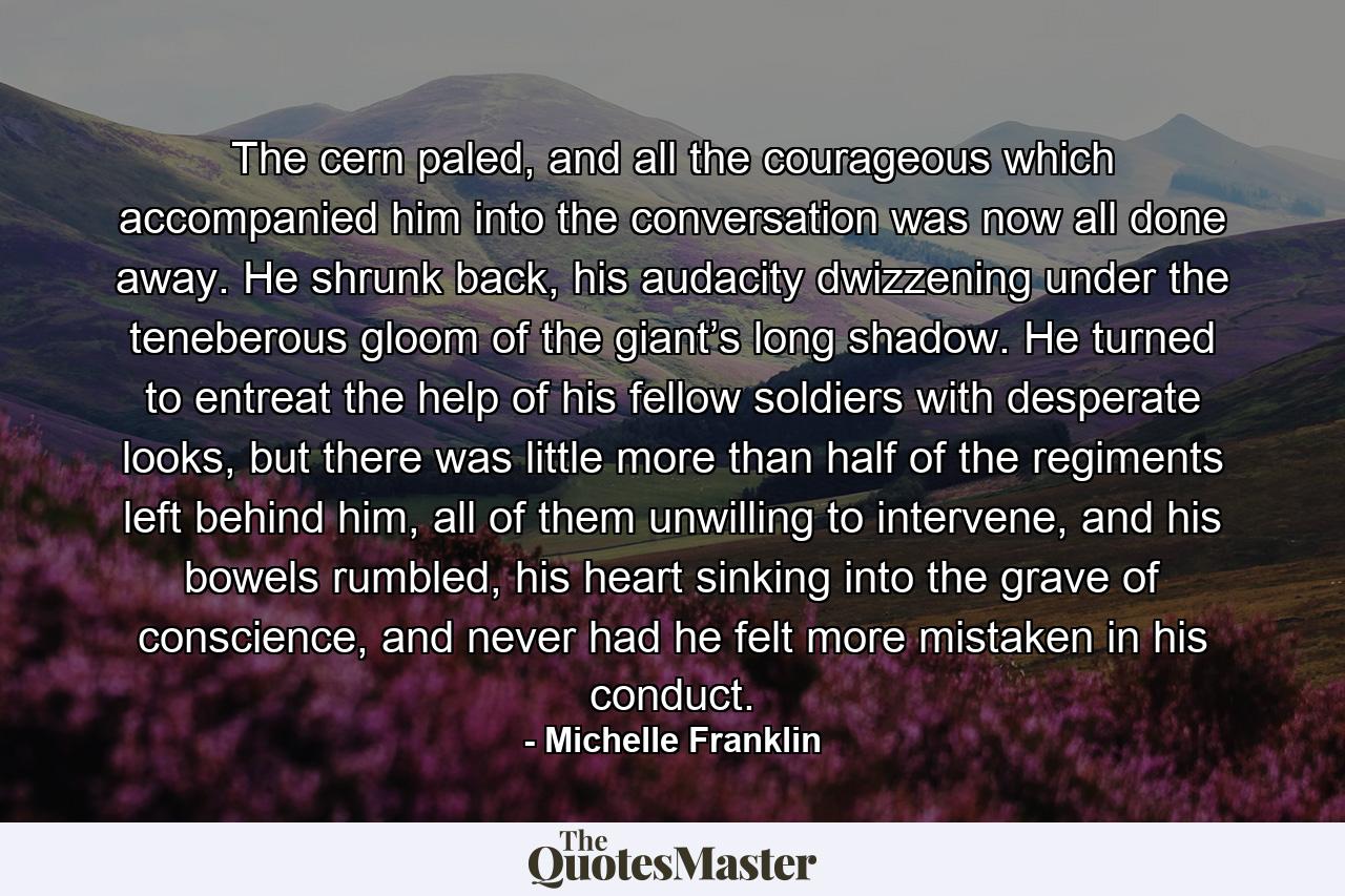 The cern paled, and all the courageous which accompanied him into the conversation was now all done away. He shrunk back, his audacity dwizzening under the teneberous gloom of the giant’s long shadow. He turned to entreat the help of his fellow soldiers with desperate looks, but there was little more than half of the regiments left behind him, all of them unwilling to intervene, and his bowels rumbled, his heart sinking into the grave of conscience, and never had he felt more mistaken in his conduct. - Quote by Michelle Franklin