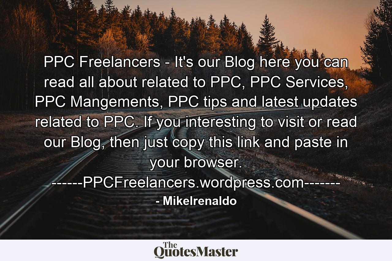 PPC Freelancers - It's our Blog here you can read all about related to PPC, PPC Services, PPC Mangements, PPC tips and latest updates related to PPC. If you interesting to visit or read our Blog, then just copy this link and paste in your browser. ------PPCFreelancers.wordpress.com------- - Quote by Mikelrenaldo