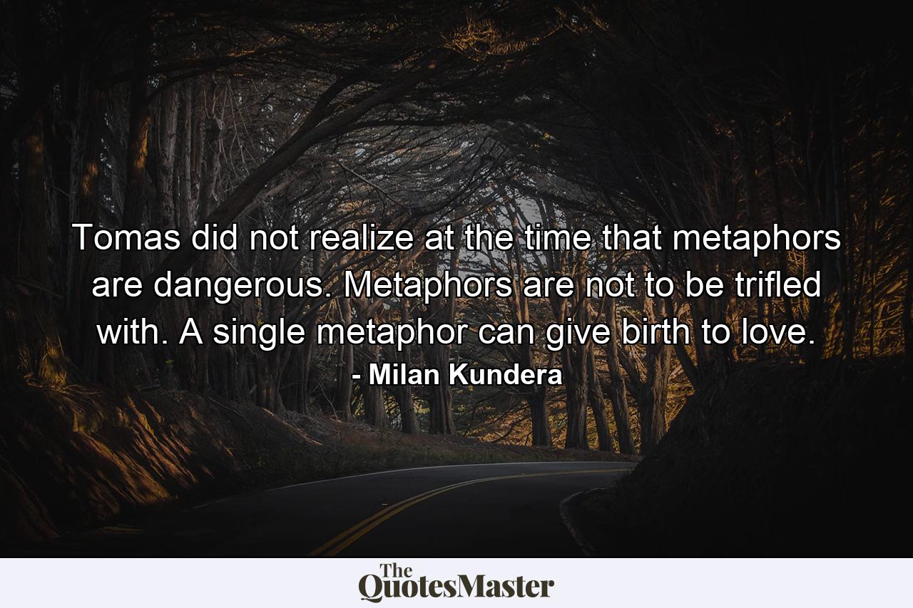 Tomas did not realize at the time that metaphors are dangerous. Metaphors are not to be trifled with. A single metaphor can give birth to love. - Quote by Milan Kundera