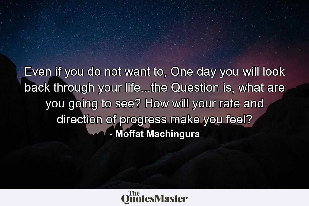 Even if you do not want to, One day you will look back through your life...the Question is, what are you going to see? How will your rate and direction of progress make you feel? - Quote by Moffat Machingura