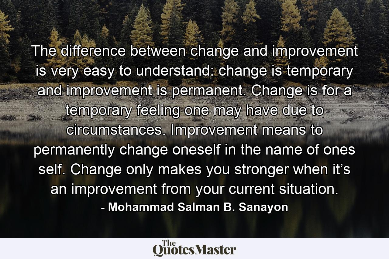 The difference between change and improvement is very easy to understand: change is temporary and improvement is permanent. Change is for a temporary feeling one may have due to circumstances. Improvement means to permanently change oneself in the name of ones self. Change only makes you stronger when it’s an improvement from your current situation. - Quote by Mohammad Salman B. Sanayon