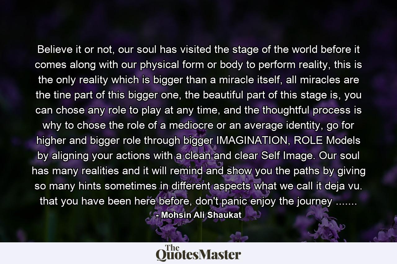 Believe it or not, our soul has visited the stage of the world before it comes along with our physical form or body to perform reality, this is the only reality which is bigger than a miracle itself, all miracles are the tine part of this bigger one, the beautiful part of this stage is, you can chose any role to play at any time, and the thoughtful process is why to chose the role of a mediocre or an average identity, go for higher and bigger role through bigger IMAGINATION, ROLE Models by aligning your actions with a clean and clear Self Image. Our soul has many realities and it will remind and show you the paths by giving so many hints sometimes in different aspects what we call it deja vu. that you have been here before, don't panic enjoy the journey ....... - Quote by Mohsin Ali Shaukat