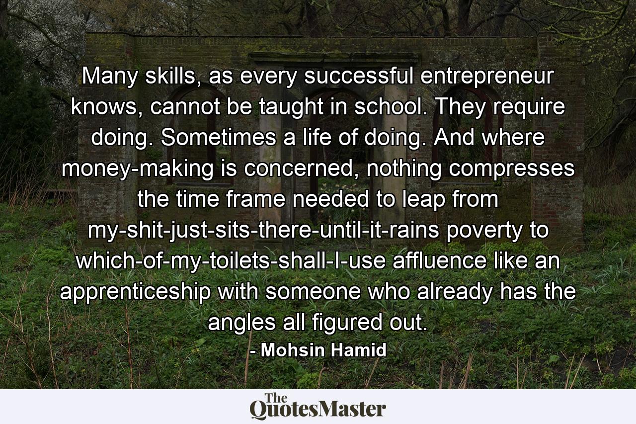 Many skills, as every successful entrepreneur knows, cannot be taught in school. They require doing. Sometimes a life of doing. And where money-making is concerned, nothing compresses the time frame needed to leap from my-shit-just-sits-there-until-it-rains poverty to which-of-my-toilets-shall-I-use affluence like an apprenticeship with someone who already has the angles all figured out. - Quote by Mohsin Hamid