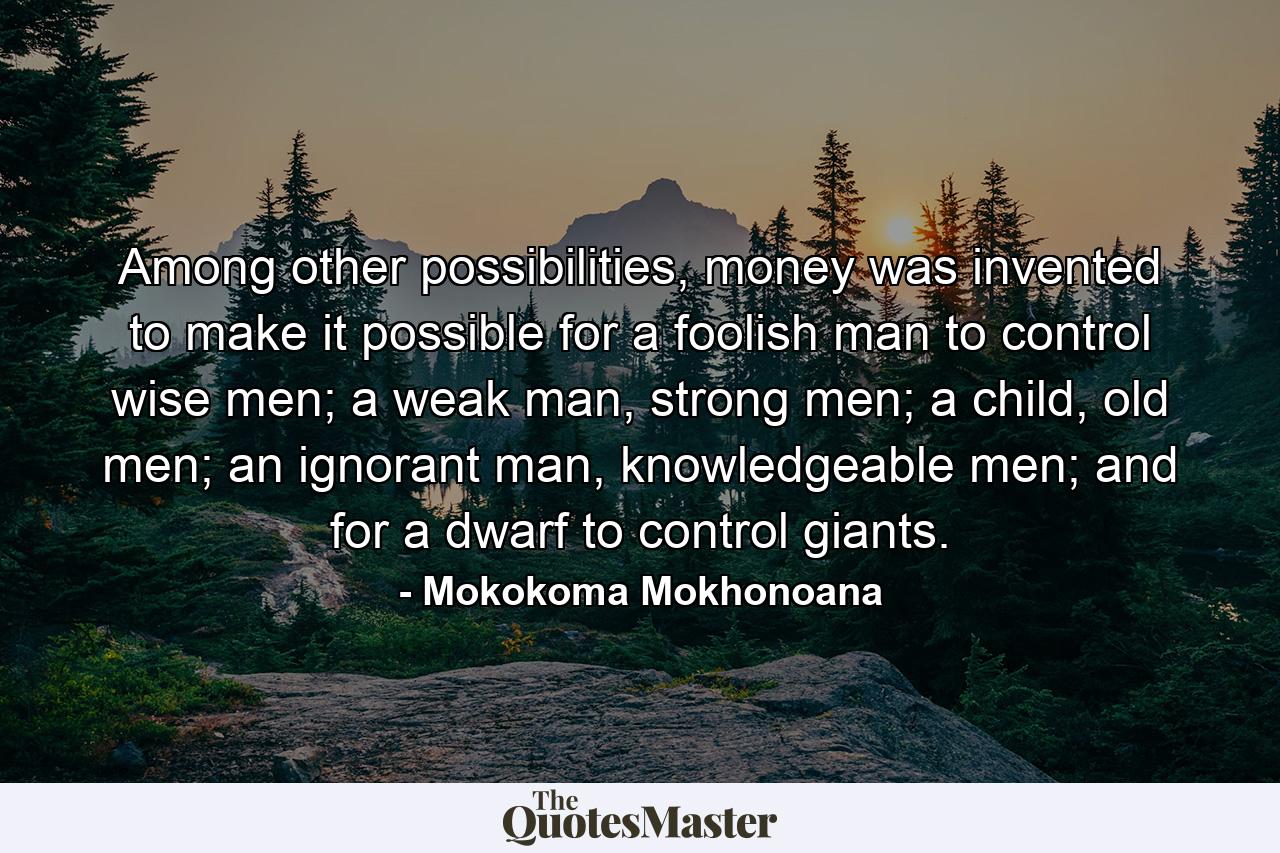 Among other possibilities, money was invented to make it possible for a foolish man to control wise men; a weak man, strong men; a child, old men; an ignorant man, knowledgeable men; and for a dwarf to control giants. - Quote by Mokokoma Mokhonoana