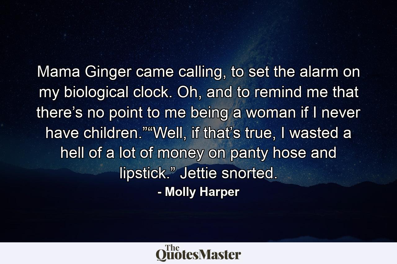 Mama Ginger came calling, to set the alarm on my biological clock. Oh, and to remind me that there’s no point to me being a woman if I never have children.”“Well, if that’s true, I wasted a hell of a lot of money on panty hose and lipstick.” Jettie snorted. - Quote by Molly Harper