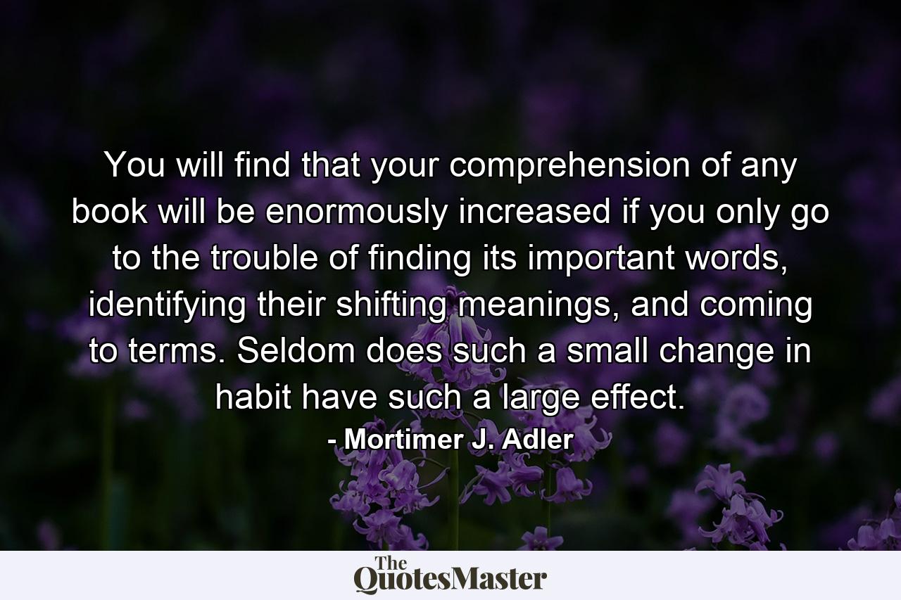 You will find that your comprehension of any book will be enormously increased if you only go to the trouble of finding its important words, identifying their shifting meanings, and coming to terms. Seldom does such a small change in habit have such a large effect. - Quote by Mortimer J. Adler