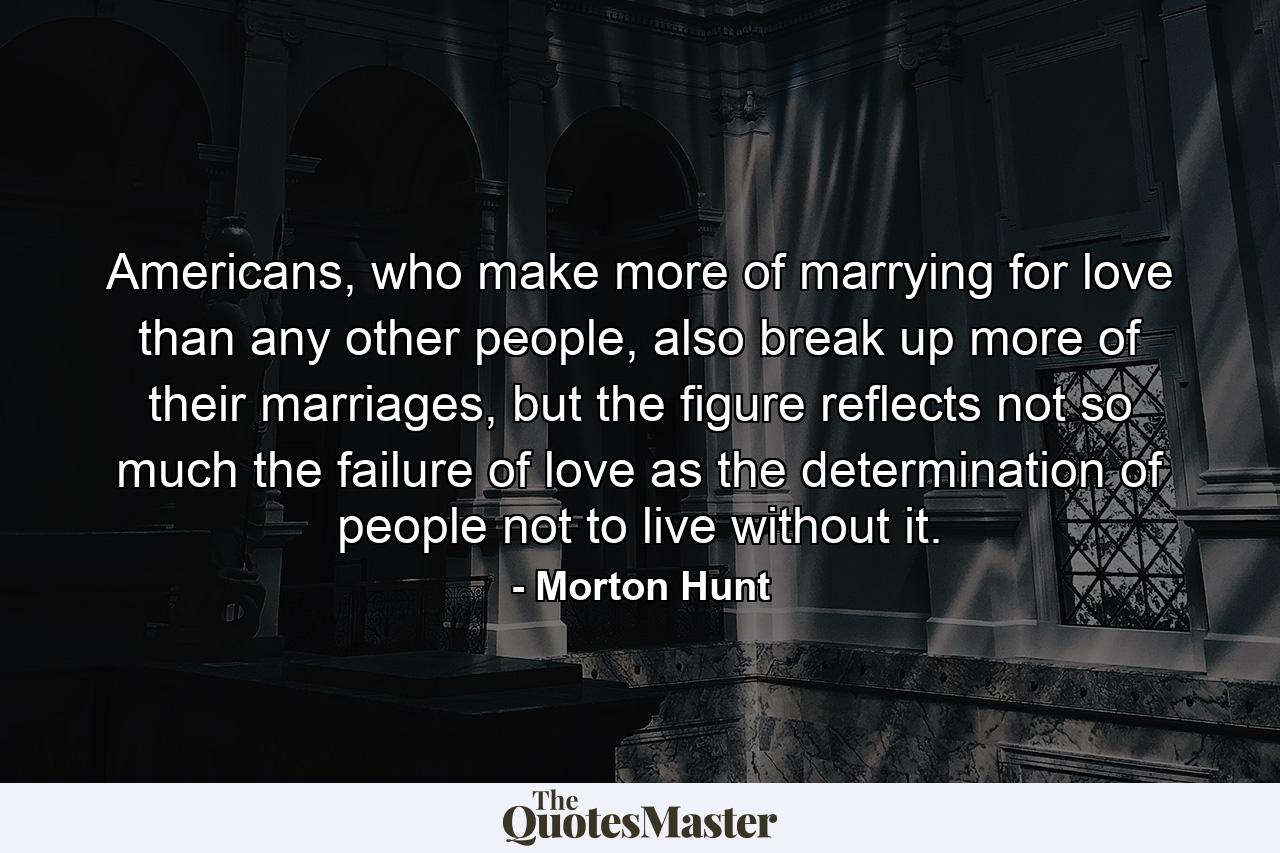 Americans, who make more of marrying for love than any other people, also break up more of their marriages, but the figure reflects not so much the failure of love as the determination of people not to live without it. - Quote by Morton Hunt