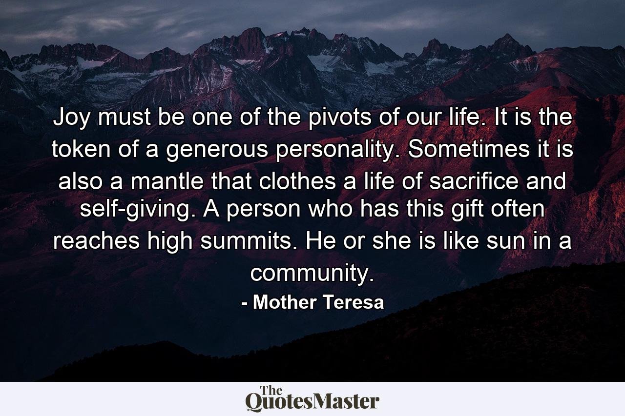 Joy must be one of the pivots of our life. It is the token of a generous personality. Sometimes it is also a mantle that clothes a life of sacrifice and self-giving. A person who has this gift often reaches high summits. He or she is like sun in a community. - Quote by Mother Teresa