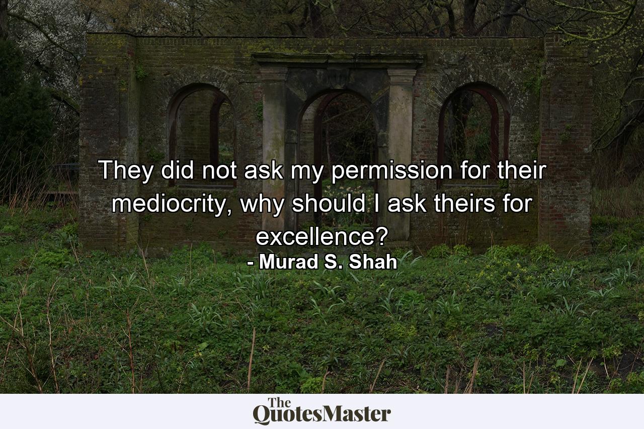 They did not ask my permission for their mediocrity, why should I ask theirs for excellence? - Quote by Murad S. Shah