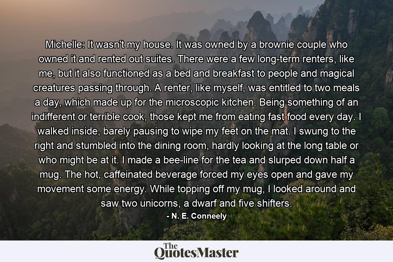 Michelle: It wasn't my house. It was owned by a brownie couple who owned it and rented out suites. There were a few long-term renters, like me, but it also functioned as a bed and breakfast to people and magical creatures passing through. A renter, like myself, was entitled to two meals a day, which made up for the microscopic kitchen. Being something of an indifferent or terrible cook, those kept me from eating fast food every day. I walked inside, barely pausing to wipe my feet on the mat. I swung to the right and stumbled into the dining room, hardly looking at the long table or who might be at it. I made a bee-line for the tea and slurped down half a mug. The hot, caffeinated beverage forced my eyes open and gave my movement some energy. While topping off my mug, I looked around and saw two unicorns, a dwarf and five shifters. - Quote by N. E. Conneely