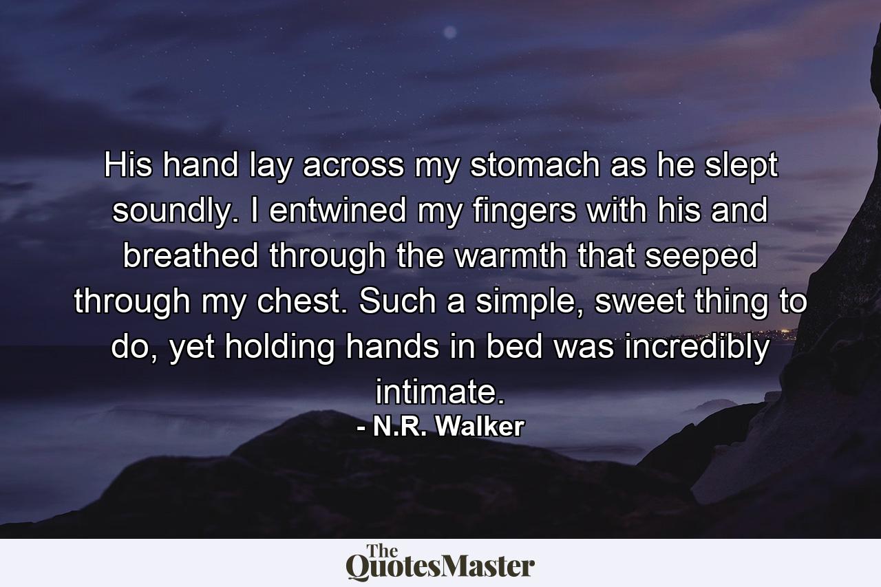 His hand lay across my stomach as he slept soundly. I entwined my fingers with his and breathed through the warmth that seeped through my chest. Such a simple, sweet thing to do, yet holding hands in bed was incredibly intimate. - Quote by N.R. Walker