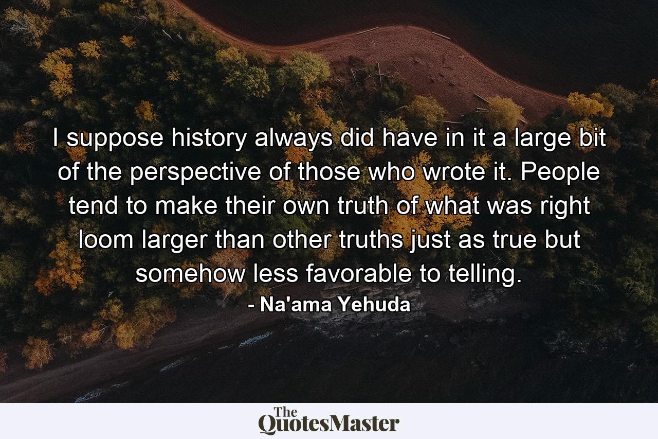 I suppose history always did have in it a large bit of the perspective of those who wrote it. People tend to make their own truth of what was right loom larger than other truths just as true but somehow less favorable to telling. - Quote by Na'ama Yehuda