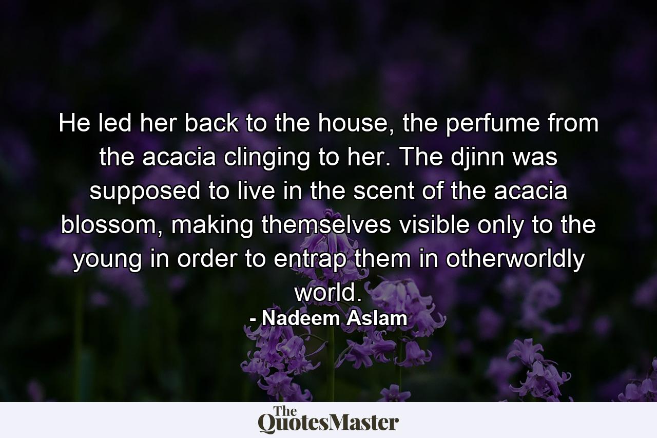 He led her back to the house, the perfume from the acacia clinging to her. The djinn was supposed to live in the scent of the acacia blossom, making themselves visible only to the young in order to entrap them in otherworldly world. - Quote by Nadeem Aslam