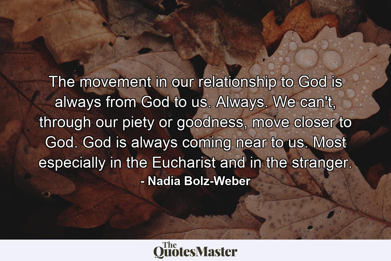 The movement in our relationship to God is always from God to us. Always. We can't, through our piety or goodness, move closer to God. God is always coming near to us. Most especially in the Eucharist and in the stranger. - Quote by Nadia Bolz-Weber