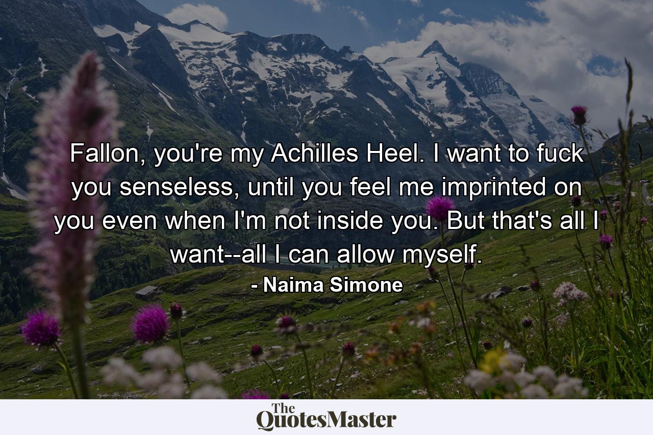 Fallon, you're my Achilles Heel. I want to fuck you senseless, until you feel me imprinted on you even when I'm not inside you. But that's all I want--all I can allow myself. - Quote by Naima Simone