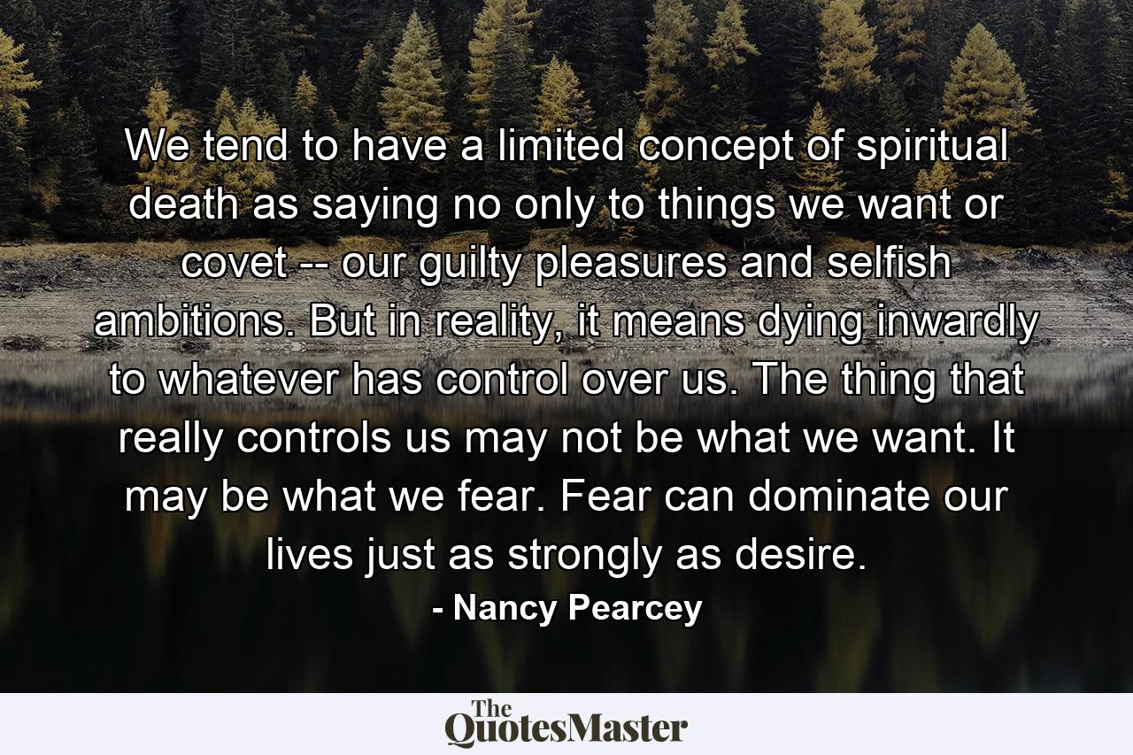 We tend to have a limited concept of spiritual death as saying no only to things we want or covet -- our guilty pleasures and selfish ambitions. But in reality, it means dying inwardly to whatever has control over us. The thing that really controls us may not be what we want. It may be what we fear. Fear can dominate our lives just as strongly as desire. - Quote by Nancy Pearcey