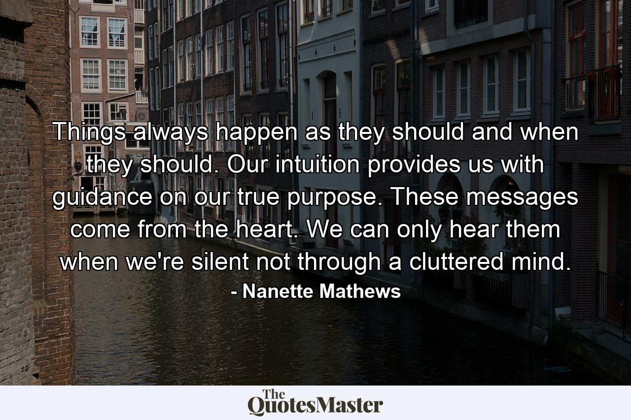 Things always happen as they should and when they should. Our intuition provides us with guidance on our true purpose. These messages come from the heart. We can only hear them when we're silent not through a cluttered mind. - Quote by Nanette Mathews