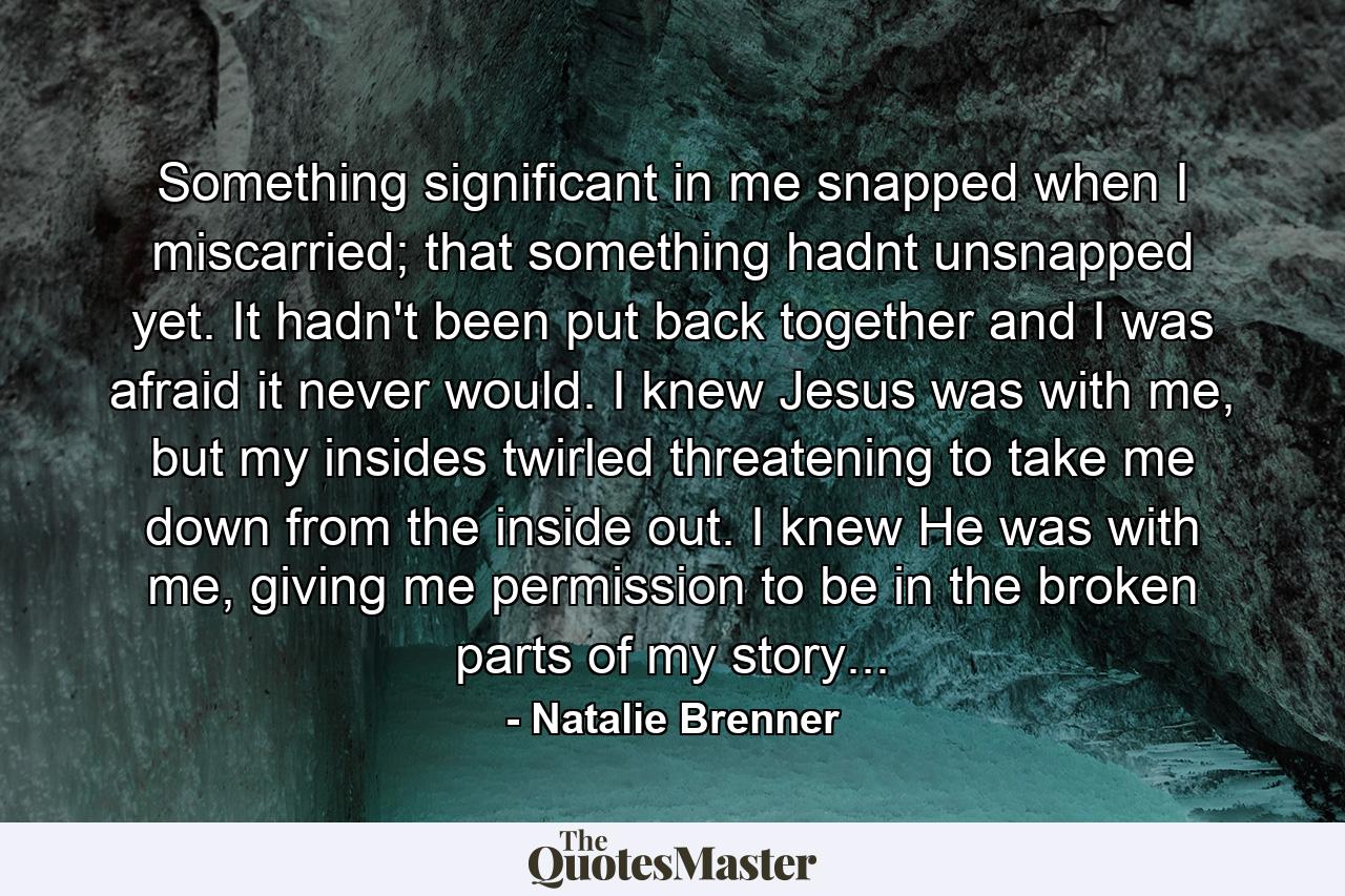 Something significant in me snapped when I miscarried; that something hadnt unsnapped yet. It hadn't been put back together and I was afraid it never would. I knew Jesus was with me, but my insides twirled threatening to take me down from the inside out. I knew He was with me, giving me permission to be in the broken parts of my story... - Quote by Natalie Brenner