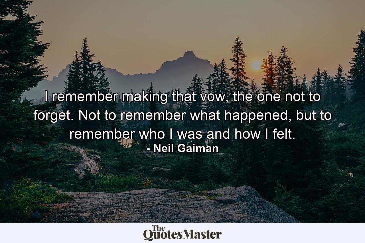 I remember making that vow, the one not to forget. Not to remember what happened, but to remember who I was and how I felt. - Quote by Neil Gaiman