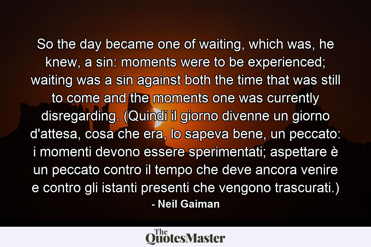 So the day became one of waiting, which was, he knew, a sin: moments were to be experienced; waiting was a sin against both the time that was still to come and the moments one was currently disregarding. (Quindi il giorno divenne un giorno d'attesa, cosa che era, lo sapeva bene, un peccato: i momenti devono essere sperimentati; aspettare è un peccato contro il tempo che deve ancora venire e contro gli istanti presenti che vengono trascurati.) - Quote by Neil Gaiman