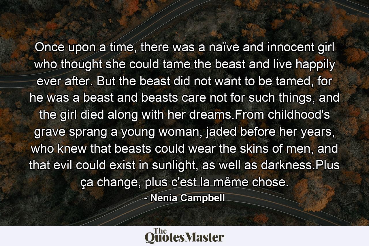 Once upon a time, there was a naïve and innocent girl who thought she could tame the beast and live happily ever after. But the beast did not want to be tamed, for he was a beast and beasts care not for such things, and the girl died along with her dreams.From childhood's grave sprang a young woman, jaded before her years, who knew that beasts could wear the skins of men, and that evil could exist in sunlight, as well as darkness.Plus ça change, plus c'est la même chose. - Quote by Nenia Campbell