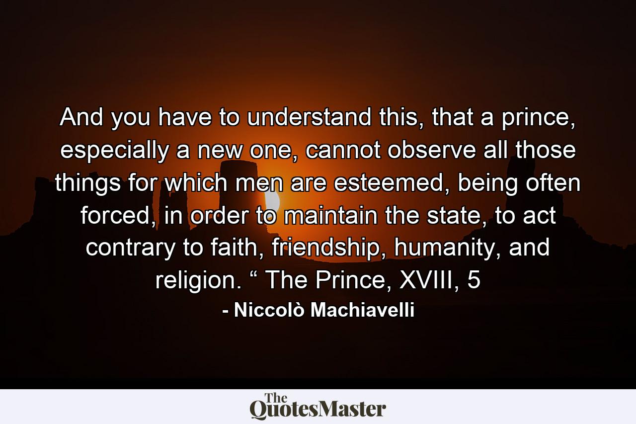 And you have to understand this, that a prince, especially a new one, cannot observe all those things for which men are esteemed, being often forced, in order to maintain the state, to act contrary to faith, friendship, humanity, and religion. “ The Prince, XVIII, 5 - Quote by Niccolò Machiavelli