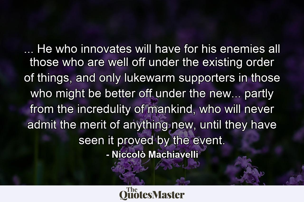 ... He who innovates will have for his enemies all those who are well off under the existing order of things, and only lukewarm supporters in those who might be better off under the new... partly from the incredulity of mankind, who will never admit the merit of anything new, until they have seen it proved by the event. - Quote by Niccolò Machiavelli