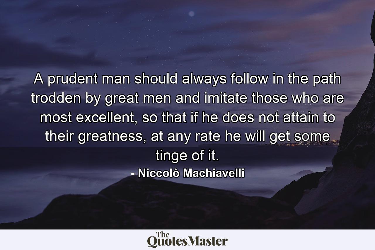 A prudent man should always follow in the path trodden by great men and imitate those who are most excellent, so that if he does not attain to their greatness, at any rate he will get some tinge of it. - Quote by Niccolò Machiavelli