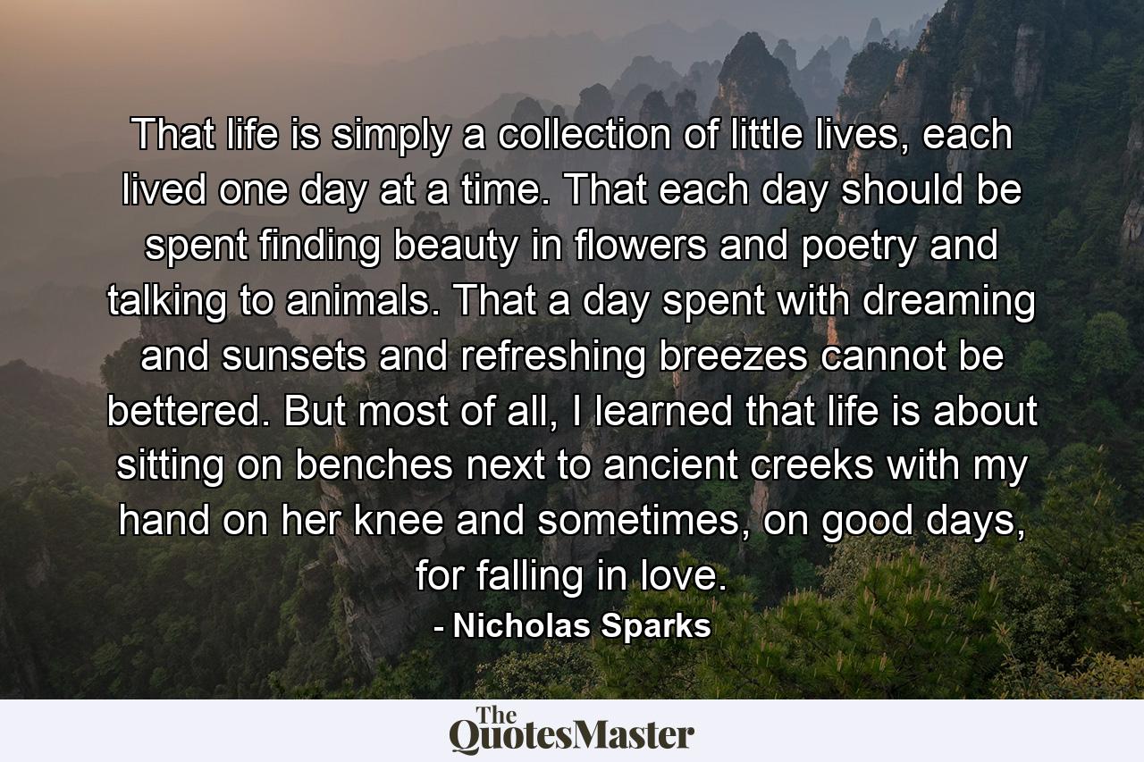 That life is simply a collection of little lives, each lived one day at a time. That each day should be spent finding beauty in flowers and poetry and talking to animals. That a day spent with dreaming and sunsets and refreshing breezes cannot be bettered. But most of all, I learned that life is about sitting on benches next to ancient creeks with my hand on her knee and sometimes, on good days, for falling in love. - Quote by Nicholas Sparks