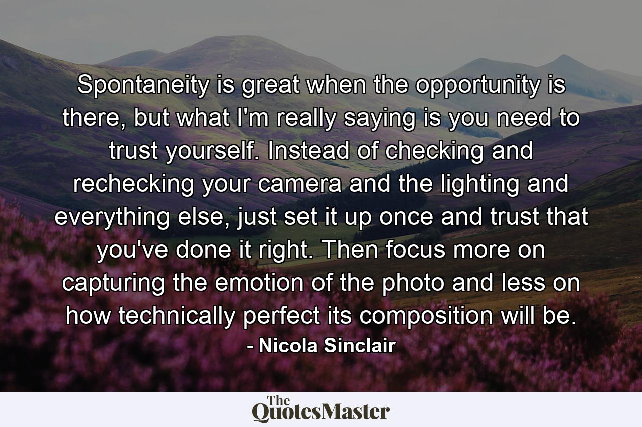 Spontaneity is great when the opportunity is there, but what I'm really saying is you need to trust yourself. Instead of checking and rechecking your camera and the lighting and everything else, just set it up once and trust that you've done it right. Then focus more on capturing the emotion of the photo and less on how technically perfect its composition will be. - Quote by Nicola Sinclair