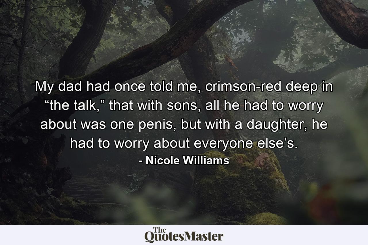 My dad had once told me, crimson-red deep in “the talk,” that with sons, all he had to worry about was one penis, but with a daughter, he had to worry about everyone else’s. - Quote by Nicole Williams