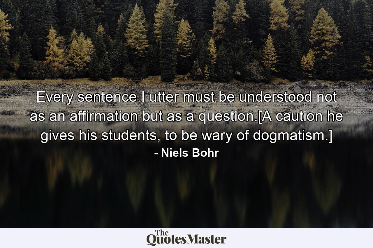 Every sentence I utter must be understood not as an affirmation but as a question.[A caution he gives his students, to be wary of dogmatism.] - Quote by Niels Bohr