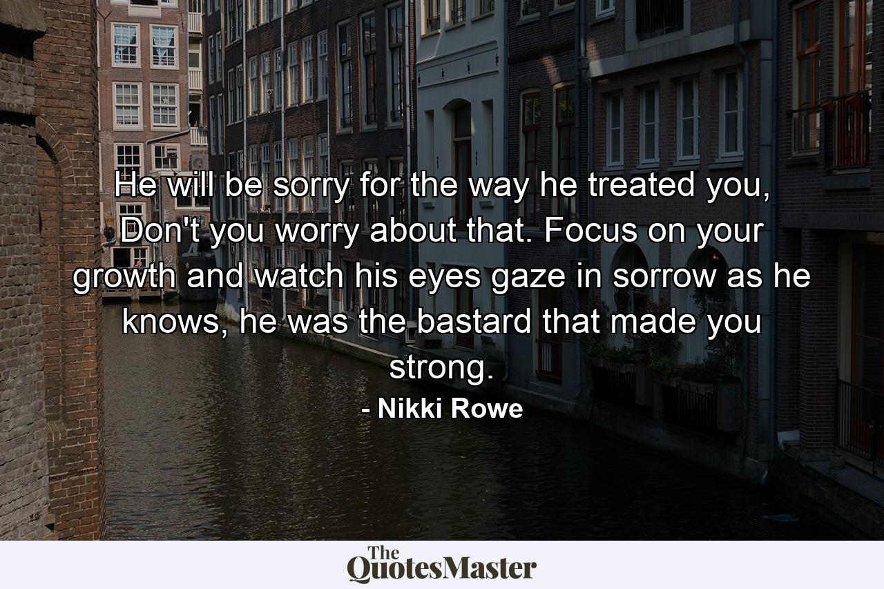 He will be sorry for the way he treated you, Don't you worry about that. Focus on your growth and watch his eyes gaze in sorrow as he knows, he was the bastard that made you strong. - Quote by Nikki Rowe