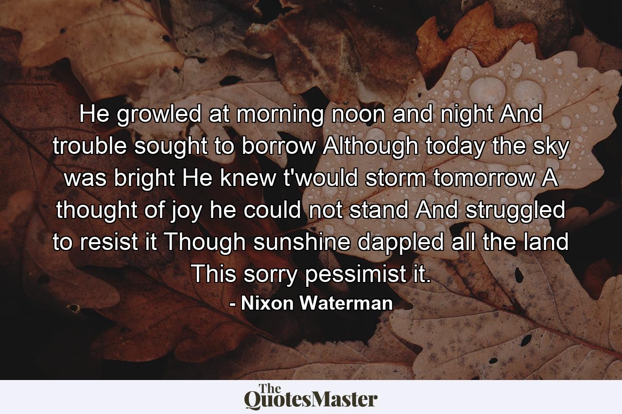 He growled at morning  noon  and night  And trouble sought to borrow  Although today the sky was bright  He knew t'would storm tomorrow  A thought of joy he could not stand  And struggled to resist it  Though sunshine dappled all the land This sorry pessimist it. - Quote by Nixon Waterman