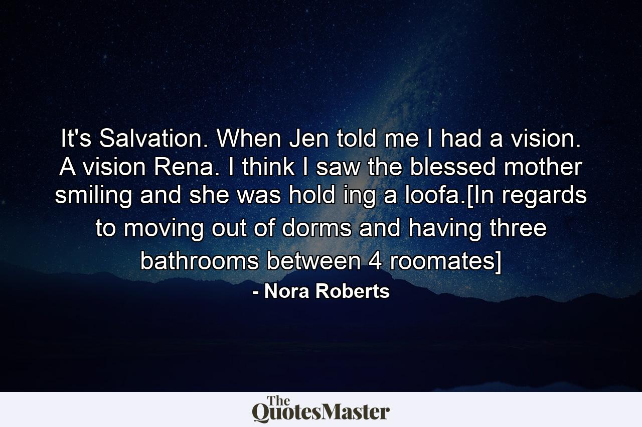 It's Salvation. When Jen told me I had a vision. A vision Rena. I think I saw the blessed mother smiling and she was hold ing a loofa.[In regards to moving out of dorms and having three bathrooms between 4 roomates] - Quote by Nora Roberts