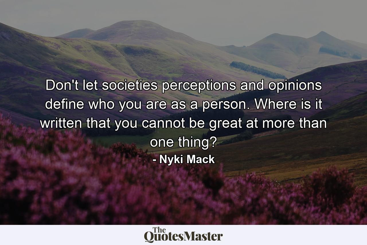 Don't let societies perceptions and opinions define who you are as a person. Where is it written that you cannot be great at more than one thing? - Quote by Nyki Mack